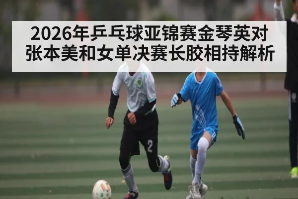 2026年乒乓球亚锦赛金琴英对张本美和女单决赛长胶相持解析 | kaiyun sports